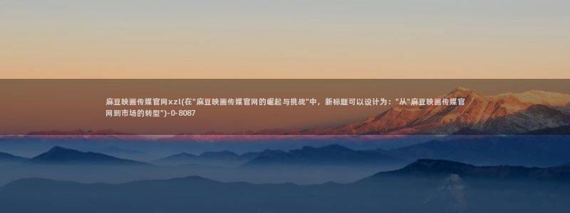 国产麻豆剧传媒官网：麻豆映画传媒官网xzl(在\